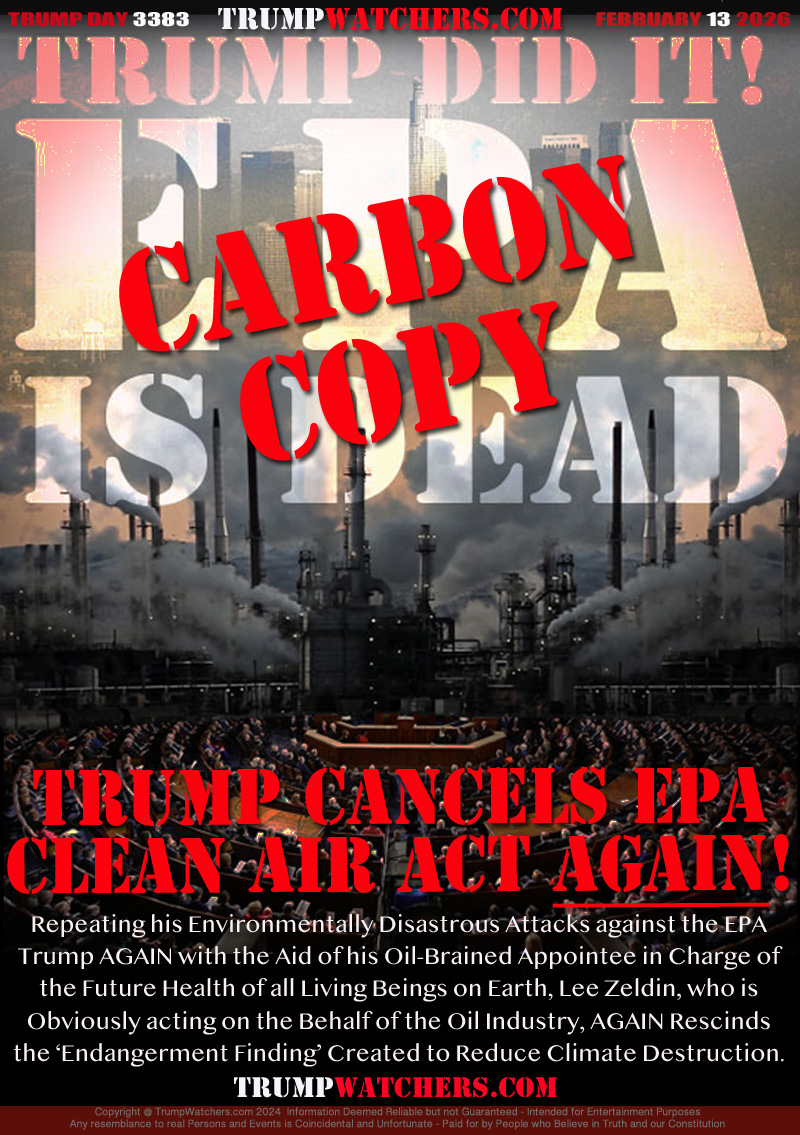 TRUMP CANCELS EPA
CLEAN AIR ACT AGAIN!

Repeating his Environmentally Disastrous Attacks against the EPA
Trump AGAIN with the Aid of his Oil-Brained Appointee in Charge of
the Future Health of all Living Beings on Earth, Lee Zeldin, who is
Obviously acting on the Behalf of the Oil Industry, AGAIN Rescinds
the ‘Endangerment Finding’ Created to Reduce Climate Destruction.